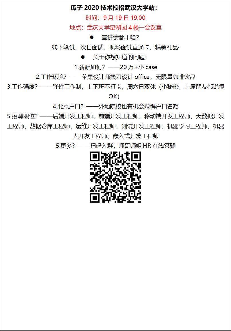 瓜子2020技术校招太阳集团电子游戏官网站：时间：9月19日19:00地点：太阳集团电子游戏官网星湖园4楼一会议室l 宣讲会都干啥？线下笔试、次日面试、现场面试直通卡、精美礼品·········l 关于你想知道的问题：1.薪酬如何？——20万+小case2.工作环境？——苹果设计师操刀设计office，无限量咖啡饮品3.工作强度？——弹性工作制，上下班不打卡，周六日双休（小秘密，上届朋友都说很OK）4.北京户口？——外地院校也有机会获得户口名额5.招聘职位？——后端开发工程师、前端开发工程师、移动端开发工程师、大数据开发工程师、数据仓库工程师、运维开发工程师、测试开发工程师、机器学习工程师、机器人开发工程师、嵌入式开发工程师5.更多？——扫码入群，师哥师姐HR在线答疑 